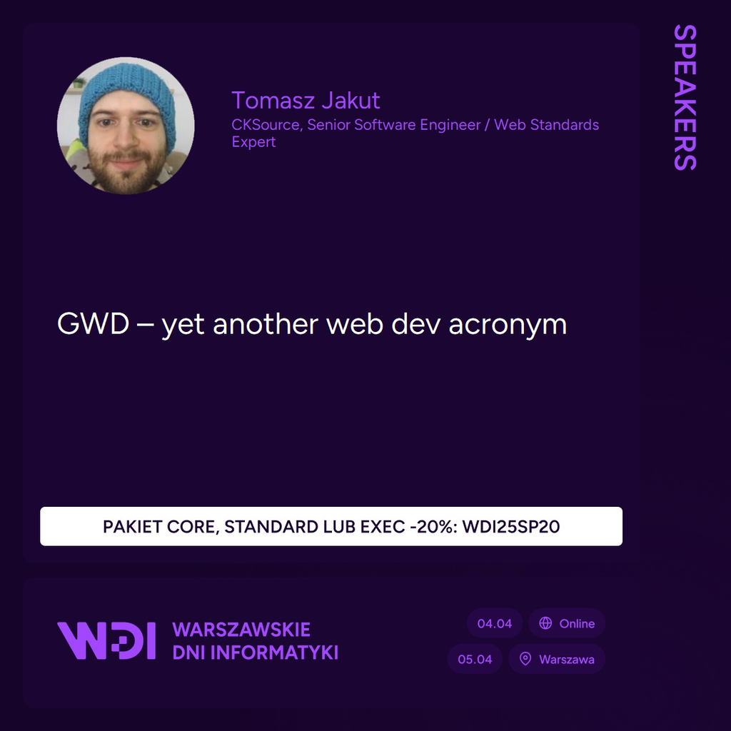 Moja uśmiechnięta głowa w niebieskiej czapce na fioletowym tle, obok napis informujący, że nazywam się Tomasz Jakut, pracuję w CKSource na stanowisku Senior Software Engineer / Web Standards Expert oraz jestem prelegentem na Warszawskich Dniach Informatyki, które odbędą się 4 i 5 kwietnia 2025; moja prelekcja ma tytuł GWD – yet another web dev acronym; na dole znajduje się informacja o kodzie rabatowym na 20% na pakiet core, standard lub exec – WDI25SP20.